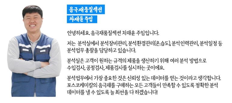 음극재품질섹션 차재윤 주임: 안녕하세요. 음극재품질섹션 차재윤 주임입니다. 저는 분석실에서 분석장비관리, 분석환경관리(온·습도), 분석 인력관리, 분석 일정 등 분석 업무 총괄을 담당하고 있습니다. 분석실을 고객이 원하는 규격의 제품을 생산하기 위해 여러 분석 방법으로 수입검사, 공정검사, 제품검사를 실시하는 곳이에요. 분석업무에서 가장 중요한 것은 신뢰성 있는 데이터를 얻는 것이라고 생각합니다. 포스코케미칼의 음극재를 구매하는 모든 고객들이 만족할 수 있도록 정확한 분석 데이터를 낼 수 있도록 늘 최선을 다 하겠습니다!