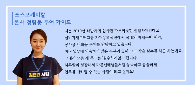 [포스코케미칼 본사 청림동 투어 가이드] 김련한 사원: 저는 2019년 하반기에 입사한 파릇파릇한 신입사원인데요 설비자재구매그룹 자재용역섹션에서 국내외 자재구매 계약, 공사용 내화물 구매를 담당하고 있습니다. 아직 업무에 익숙하지 않은 부분이 있어 크고 작은 실수를 하곤 하는데요. 그래서 요즘 제 목표는 실수하지않기랍니다. 하루빨리 성장해서 다른선배님들처럼 능숙하고 꼼꼼하게 업무를 처리할 수 있는 사원이 되고 싶어요!