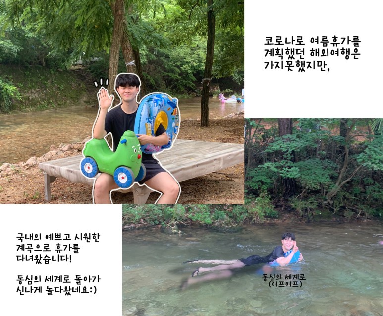 코로나로 여름휴가를 계획했던 해외여행은 가지 못했지만, 국내의 예쁘고 시원한 계곡으로 휴가를 다녀왔습니다! 동심의 세계로 돌아가 신나게 놀다왔네요 :) 동심의 세계로(어프어프)