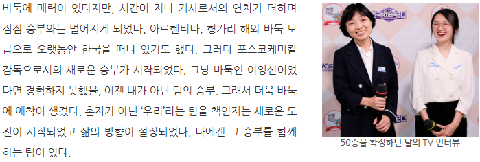 50승을 확정하던 날의 TV 인터뷰: 바둑에 매력이 있다지만, 시간이 지나 기사로서의 연차가 더하며 점점 승부와는 멀어지게 되었다. 아르헨티나, 헝가리 해외 바둑 보급으로 오랫동안 한국을 떠나 있기도 했다. 그러다 포스코케미칼 감독으로서의 새로운 승부가 시작되었다. 그냥 바둑인 이영신이었다면 경험하지 못했을, 이젠 내가 아닌 팀의 승부. 그래서 더욱 바둑에 애착이 생겼다. 혼자가 아닌 우리라는 팀을 책임지는 새로운 도전이 시작되었고 삶의 방향이 설정되었다. 나에겐 그 승부를 함께 하는 팀이 있다.