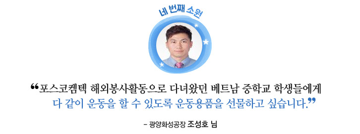 네 번째 소원: 포스코켐텍 해외봉사활동으로 다녀왔던 베트남 중학교 학생들에게 다 같이 운동을 할 수 있도록 운동용품을 선물하고 싶습니다. - 광양화성공장 조성호님 -
