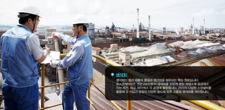 생석회: 생석회는 철강 제품의 품질과 생산성을 좌우하는 핵심 원료입니다. 포스코케미칼은 연간 240만톤의 생석회를 포항과 광양 제철소에 공급하고 이는 제선, 제강, 파이넥스 각 공정에 활용됩니다. 20기의 다양한 소성설비를 활용해 각 산업과 공정의 다양한 용도에 맞춘 고품질 생석회를 생산합니다.