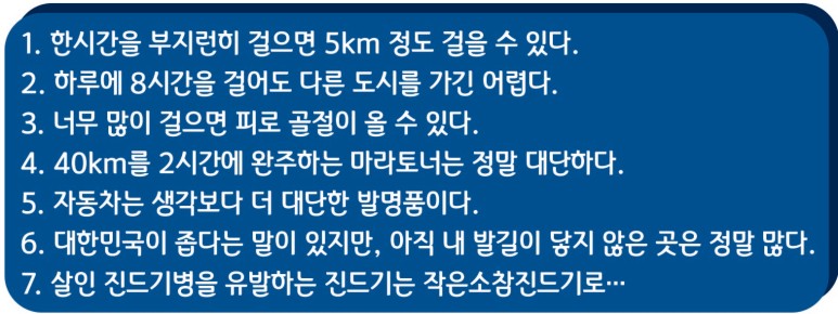 1. 한시간을 부지런히 걸으면 5km 정도 걸을 수 있다. / 2. 하루에 8시간을 걸어도 다른 도시를 가긴 어렵다. / 3. 너무 많이 걸으면 피로 골절이 올 수 있다. / 4. 40km를 2시간에 완주하는 마라토너는 정말 대단하다. / 5. 자동차는 생각보다 더 대단한 발명품이다. / 6. 대한민국이 좁다는 말이 있지만, 아직 내 발길이 닿지 않은 곳은 정말 많다. / 7. 살인 진드기병을 유발하는 진드기는 작은소참진드기로...