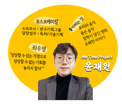 [Me Time Project 윤재원] 포스코케미칼 소속부서: 연구기획그룹 | 담당업무: 특허/기술기획 | 좌우명: 상상할 수 있는 걱정으로 상상할 수 없는 기회를 놓치지 말자 | 좋아하는 것: 요리와 음식, 좋은 음악, 철학이 담긴 영화, 유쾌한 이야기