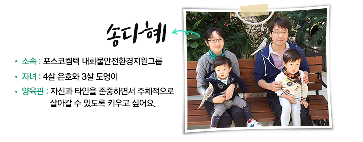 송다혜 | 소속: 포스코켐텍 내화물안전환경지원그룹 / 자녀: 4살 은호와 3살 도영이 / 양육관: 자신과 타인을 존중하면서 주체적으로 살아갈 수 있도록 키우고 싶어요.