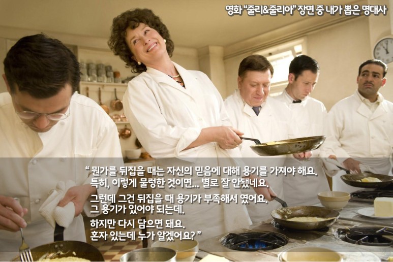 영화 줄리 & 줄리아 장면 중 내가 뽑은 명대사: 뭔가를 뒤집을 때는 자신의 믿음에 대해 용기를 가져야 해요. 특히, 이렇게 물렁한 것이면... 별로 잘 안됐네요. 그런데 그건 뒤집을 때 용기가 부족해서 였어요. 그 용기가 있어야 되는데.  하지만 다시 담으면 돼요. 혼자 있는데 누가 알겠어요?