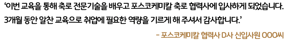 포스코케미칼 협력사 D사 신입사원 OOO씨: 이번 교육을 통해 축로 전문기술을 배우고 포스코케미칼 축로 협력사에 입사하게 되었습니다. 3개월 동안 알찬 교육으로 취업에 필요한 역량을 기르게 해 주셔서 감사합니다.