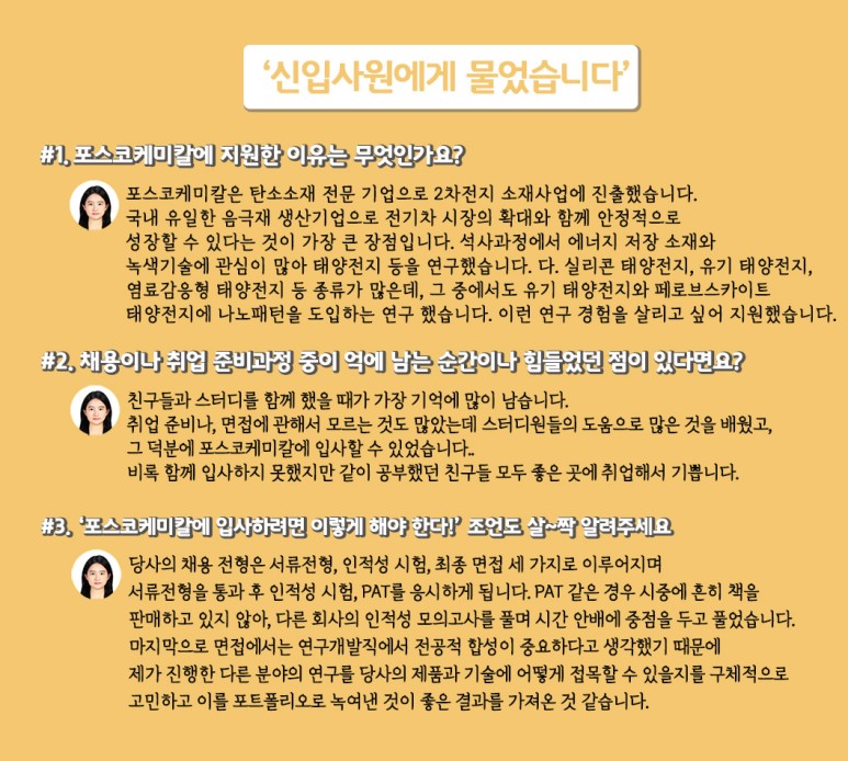 [신입사원에게 물었습니다] #1. 포스코케미칼에 지원한 이유는 무엇인가요? 포스코케미칼은 탄ㄴ소소재 전문 기업으로 2차전지 소재사업에 진출했습니다. 국내 유일한 음극재 생산기업으로 전기차 시장의 확대와 함께 안정적으로 성장할 수 있다는 것이 가장 큰 장점입니다. 석사과정에서 에너지 저장 소재와 녹색기술에 관심이 많아 태양전지 등을 연구했습니다. 다. 실리콘 태양전지, 유기 태양전지, 염료감응형 태양전지 등 종류가 많은데, 그 중에서도 유기 태양전지와 페로브스카이트 태양전지에 나노패턴을 도입하는 연구 했습니다. 이런 연구 경험을 살리고 싶어 지원했습니다. / #2. 채용이나 취업 준비과정 중 기억에 남는 순간이나 힘들었던 점이 있다면요? 친구들과 스터디를 함께 했을 때가 가장 기억에 많이 남습니다. 취업 준비나, 면접에 관해서 모르는 것도 많았는데 스터디원들의 도움으로 많은 것을 배웠고,  그 덕분에 포스코케미칼에 입사할 수 있었습니다. 비록 함께 입사하지 못했지만 같이 공부했던 친구들 모두 좋은 곳에 취업해서 기쁩니다. / #3. 포스코케미칼에 입사하려면 이렇게 해야 한다! 조언도 살~짝 알려주세요. 당사의 채용 전형은 서류전형, 인적성 시험, 최종 면접 세 가지로 이루어지며 서류전형을 통과 후 인적성 시험, PAT를 응시하게 됩니다. PAT 같은 경우 시중에 흔히 책을 판매하고 있지 않아, 다른 회사의 인적성 모의고사를 풀며 시간 안배에 중점을 두고 풀었습니다. 마지막으로 면접에서는 연구개발직이 전공적 합성이 중요하다고 생각했기 때문에 제가 진행한 다른 분야의 연구를 당사의 제품과 기술에 어떻게 접목할 수 있을지를 구체적으로 고민하고 이를 포트폴리오로 녹여낸 것이 좋은 결과를 가지고 온 것 같습니다.