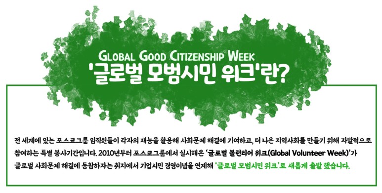 글로벌 모범시민 위크(GLOBAL GOOD CITIZENSHIP WEEK)란?: 전 세계에 있는 포스코그룹 임직원들이 각자의 재능을 활용해 사회문제 해결에 기여하고, 더 나은 지역사회를 만들기 위해 자발적으로 참여하는 특별 봉사기간입니다. 2010년부터 포스코그룹에서 실시해온 글로벌 볼런티어 위크(Global Volunteer Week)가 글로벌 사회문제 해결에 동참하자는 취지에서 기업시민 경영이념을 연계해 글로벌 모범시민 위크로 새롭게 출발 했습니다.