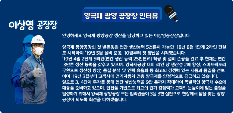 [양극재 광양 공장장 인터뷰] 이상영 공장장: 안녕하세요 양극재 광양공장 생산을 담당하고 있는 이상영공장장입니다. 양극재 광양공장의 첫 발돋움은 연간 생산능력 5천톤이 가능한 18년 8월 1단계 2라인 건설로 시작하여 19년 5월 설비 준공, 10월부터 첫 양산을 시작했습니다. 19년 4월 2단계 5라인(연간 생산 능력 25천톤)의 착공 및 설비 준공을 완료 후 현재는 연간 3만톤 생산 능력을 갖추고 있으며, 양극재공장 대비 라인 당 생산성 2배 향상, 스마트팩토리 구현으로 생산성 향상, 품질 분석 및 인력 효율화 등 최고의 경쟁력 있는 제품과 품질을 선보이며 19년 3월부터 고객사에 전기자동차 전용 양극재를 안정적으로 공급하고 있습니다. 앞으로 3, 4단계 투자를 통해 연간 생산능력을 9만 톤까지 확대하여 폭발적인 양극재 수요에 대응을 준비하고 있으며, 안전을 기반으로 최고의 원가 경쟁력과 고객의 눈높이에 맞는 품질을 달성하기 위해서 양극재 광양공장 모든 임직원들이 3실 3현 실천으로 현장에서 답을 찾는 광양 공장이 되도록 최선을 다하겠습니다.