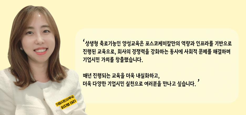 기업시민사무국 이지영 대리: 상생형 축로기능인 양성교육은 포스코케미칼만의 역량과 인프라를 기반으로 진행된 교육으로, 회사의 경쟁력을 강화하는 동시에 사회적 문제를 해결하며 기업시민 가치를 창출했습니다. 매년 진행되는 교육을 더욱 내실화하고 더욱 다양한 기업시민 실천으로 여러분을 만나고 싶습니다.