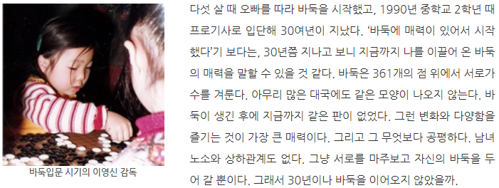 바둑입문 시기의 이영신 감독: 다섯 살 때 오빠를 따라 바둑을 시작했고, 1990년 중학교 2학년 때 프로기사로 입단해 30여년이 지났다. 바둑에 매력이 있어서 시작했다기 보다는, 30년쯤 지나고 보니 지금까지 나를 이끌어 온 바둑의 매력을 말할 수 있을 것 같다. 바둑은 361개의 점 위에서 서로가 수를 겨룬다. 아무리 많은 대국에도 같은 모양이 나오지 않는다. 바둑이 생긴 후에 지금까지 같은 판이 없었다. 그런 변화와 다양함을 즐기는 것이 가장 큰 매력이다. 그리고 그 무엇보다 공평하다. 남녀노소와 상하관계도 없다. 그냥 서로를 마주보고 자신의 바둑을 두어 갈 뿐이다. 그래서 30년이나 바둑을 이어오지 않았을까.