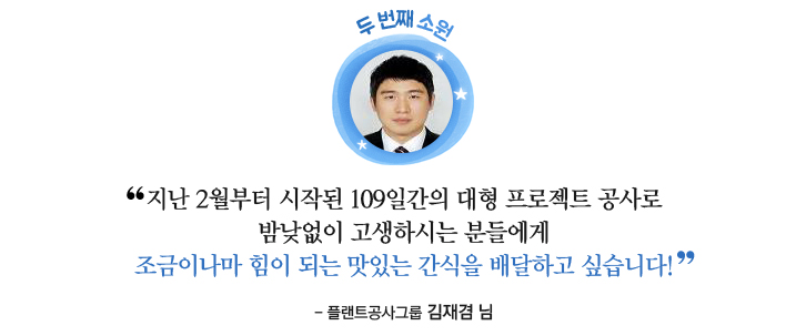 두 번째 소원: 지난 2월부터 시작된 109일 간의 대형 프로젝트 공사로 밤낮없이 고생하시는 분들에게 조금이나마 힘이 되는 맛있는 간식을 배달하고 싶습니다! -플랜트공사그룹 김재겸님-