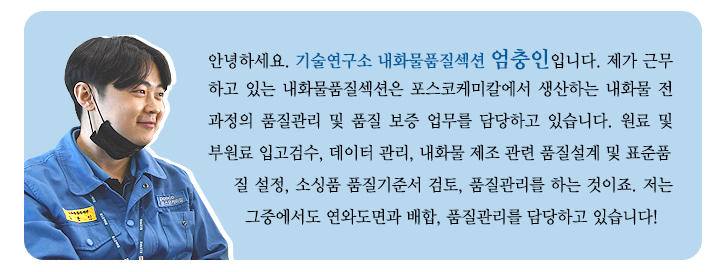 안녕하세요. 기술연구소 내화물품질섹션 엄충인입니다. 제가 근무하고 있는 내화물품질섹션은 포스코케미칼에서 생산하는 내화물 전과정의 품질관리 및 품질 보증 업무를 담당하고 있습니다. 원료 및 부원료 입고검수, 데이터 관리, 내화물 제조 관련 품질설계 및 표준품질 설정, 소싱품 품질기준서 검토, 품질관리를 하는 것이죠. 저는 그중에서도 연와도면과 배합, 품질관리를 담당하고 있습니다!