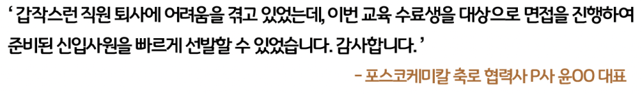 포스코케미칼 축로 협력사 P사 윤OO 대표: 갑작스런 직원 퇴사에 어려움을 겪고 있었는데, 이번 교육 수료생을 대상으로 면접을 진행하여 준비된 신입사원을 빠르게 선발할 수 있었습니다. 감사합니다.