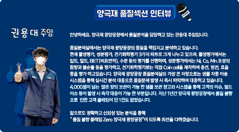 [양극재 품질섹션 인터뷰] 권용대 주임: 안녕하세요. 양극재 광양공장에서 품질분석을 담당하고 있는 권용대 주임입니다. 품질분석실에서는 양극재 광양공장의 품질을 책임지고 분석하고 있습니다. 현자 물성평가, 성분평가, 전기화학평가 3가지 파트로 크게 나누고 있으며, 물성평가에서는 입도, 밀도, BET(비표면적), 수분 등의 평가를 진행하며, 성분평가에서는 Ni, Co, Mn 조성의 함량과 불순물 등을 평가하고, 전기화학평가로는 직접 Coin cell을 제작하여 충전, 방전, 효율 등을 평가 하고 있습니다. 양극재 광양공장 품질분석실의 가장 큰 자랑으로는 샘플 자동 이송 시스템을 통해 실시간 분석 대응으로 품질문제 발생 시 즉시 파악하여 대응하고 있습니다. 4,000셀이 넘는 많은 양의 보관이 가능 한 샘플 보관 창고와 시스템을 통해 고객의 이슈, 필드 이슈 등이 발생 시 즉각 대응이 가능한 부분입니다. 지난 1년간 양극재 광양공장에서 품질 불량으로 인한 고객 클레임이 단 1건도 없었습니다. 앞으로도 정확하고 신뢰성 있는 분석을 통해 품질 불량 클레임 Zero 양극재 광양공장이 되도록 최선을 다하겠습니다.