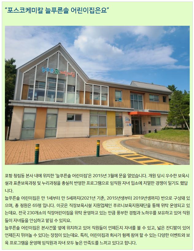 포스코케미칼 늘푸른솔 어린이집은요: 포항 청림동 본사 내에 위치한 늘푸른솔 어린이집은 2015년 3월에 문을 열었습니다. 개원 당시 우수한 보육시설과 표준보육과정 및 누리 과정을 충실히 반영한 프로그램으로 임직원 자녀 입소에 치열한 경쟁이 일기도 했답니다. 늘푸른솔 어린이집은 만 1세부터 만 5세까지(2021년 기준, 2015년생부터 2019년생까지) 반으로 구성돼 있으며, 총 정원은 65명 입니다. 이곳은 직장보육시설 지원업체인 푸르니보육지원재단을 통해 위탁 운영되고 있는데요. 전국 230개소의 직장어린이집을 위탁 운영하고 있는 만큼 풍부한 경험과 노하우를 보유하고 있어 직원들이 자녀들을 안심하고 맡길 수 있지요. 늘푸른솔 어린이집은 본사건물 옆에 위치하고 있어 직원들이 언제든지 자녀를 볼 수 있고, 넓은 잔디밭이 있어 언제든지 뛰어놀 수 있다는 장점이 있는데요. 특히, 어린이집과 회사가 함께 참여할 수 있는 다양한 이벤트와 보육 프로그램을 운영해 임직원과 자녀 모두 높은 만족도를 느끼고 있다고 합니다.