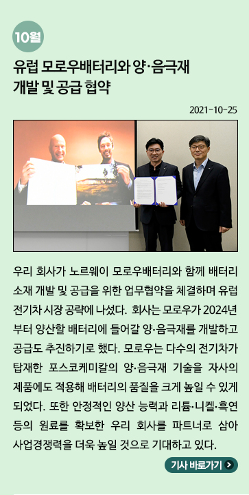 10월) 유럽 모로우배터리와 양·음극재 개발 및 공급 협약: 우리 회사가 노르웨이 모로우배터리와 함께 배터리 소재 개발 및 공급을 위한 업무협약을 체결하며 유럽 전기차 시장 공략에 나섰다. 회사는 모로우가 2024년부터 양산할 배터리에 들어갈 양·음극재를 개발하고 공급도 추진하기로 했다. 모로우는 다수의 전기차가 탑재한 포스코케미칼의 양·음극재 기술을 자사의 제품에도 적용해 배터리의 품질일 크게 높일 수 있게 되었다. 또한 안정적인 양산 능력과 리튬·니켈·흑연 등의 원료를 확보한 우리 회사를 파트너로 삼아 사업경쟁력을 더욱 높일 것으로 기대하고 있다.