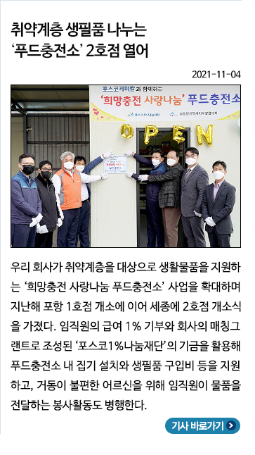 11월) 취약계층 생필품 나누는 '푸드충전소' 2호점 열어: 우리 회사가 취약계층을 대상으로 생활물품을 지원하는 희망충전 사랑나눔 푸드충전소 사업을 확대하며 지난해 포항 1호점 개소에 이어 세종에 2호점 개소식을 가졌다. 임직원이 급여 1% 기부와 회사의 매칭그랜트로 조성된 포스코1%나눔재단의 기금을 활용해 푸드충전소 내 집기 설치와 생필품 구입비 등을 지원하고, 거동이 불편한 어르신을 위해 임직원이 물품을 전달하는 봉사활동도 병행한다.