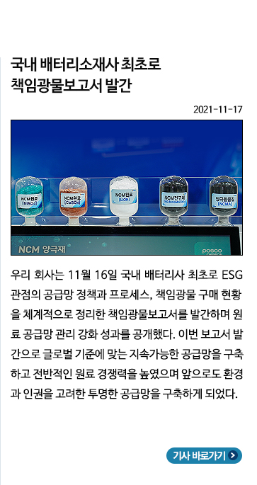 11월) 국내 배터리소재사 최초로 책임광물보고서 발간: 우리 회사는 11월 16일 국내 배터리사 최초로 ESG 관점의 공급망 정책과 프로세스, 책임광물 구매 현황을 체계적으로 정리한 책임광물보고서를 발간하며 원료 공급망 관리 강화 성과를 공개했다. 이번 보고서 발간으로 글로벌 기준에 맞는 지속가능한 공급망을 구축하고 전반적인 원료 경쟁력을 높였으며 앞으로도 환경과 인권을 고려한 투명한 공급망을 구축하게 되었다.