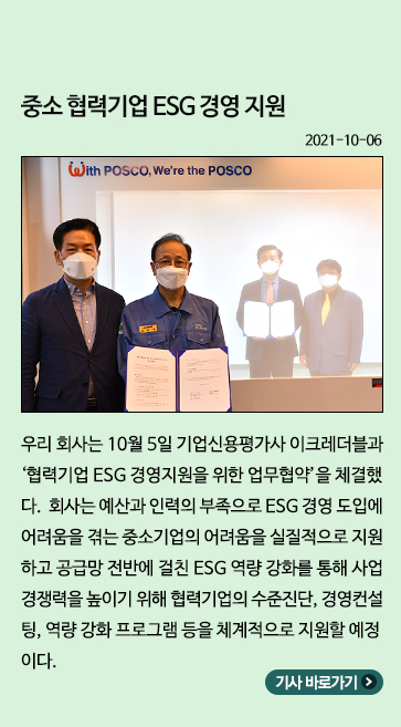 10월) 중소 협력기업 ESG 경영 지원: 우리 회사는 10월 5일 기업신용평가사 이크레더블과 협력기업 ESG 경영지원을 위한 업무협약을 체결했다. 회사는 예산과 인력의 부족으로 ESG 경영 도입에 어려움을 겪는 중소기업의 어려움을 실질적으로 지원하고 공급망 전반에 걸친 ESG 역량 강화를 통해 사업 경쟁력을 높이기 위해 협력기업의 수준진단, 경영컨설팅, 역량 강화 프로그램 등을 체계적으로 지원할 예정이다.