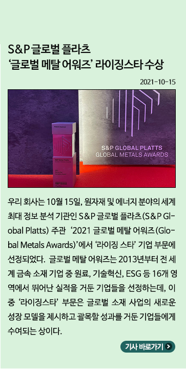 10월) S&P 글로벌 플라츠 '글로벌 메탈 어워즈' 라이징스타 수상: 우리 회사는 10월 15일, 원자재 및 엔에너지 분야의 세계 최대 정보 분석 기관인 S&P 글로벌 플라츠 주관 2021 글로벌 메탈 어워즈에서 라이징 스타 기업 부문에 선정되었다. 글로벌 메탈 어워즈는 2013년부터 전 세계 금속 소재 기업 중 원료, 기술혁신, ESG 등 16개 영역에서 뛰어난 실적을 거둔 기업들을 선정하는데, 이 중 라이징스타 부문은 글로벌 소재 사업의 새로운 성장 모델을 제시하고 괄목할 성과를 거든 기업들에게 수여되는 상이다.