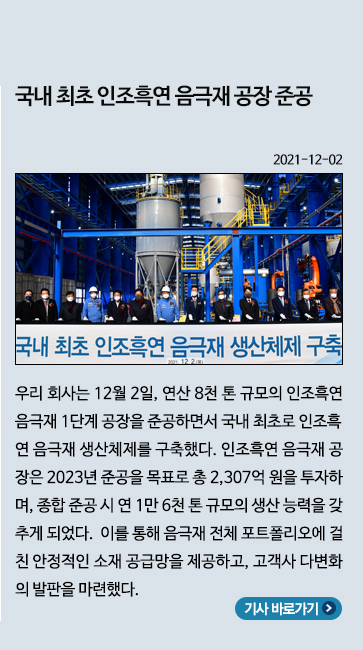 12월) 국내 최초 인조흑연 음극재 공장 준공: 우리 회사는 12월 2일, 연산 8천 톤 규모의 인조흑연 음극재 1단계 공장을 준공하면서 국내 최초로 인조흑연 음극재 생산체제를 구축했다. 인조흑연 음극재 공장은 2023년 준공을 목표로 총 2,307억 원을 투자하며, 종합 준공 시 연 1만 6천 톤 규모의 생산 능력을 갖추게 되었다. 이를 통해 음극재 전체 포트폴리오에 걸친 안정적인 소재 공급망을 제공하고, 고객사 다변화의 발판을 마련했다.
