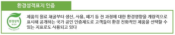 환경성적표지 인증: 제품의 원료 채굴부터 생산, 사용, 폐기 등 전 과정에 대한 환경영향을 계량적으로 표시해 공개하는 국가 공인 인증제도로 고객들이 환경 친화적인 제품을 선택할 수 있는 지표로도 사용되고 있다.