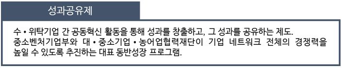 성과공유제: 수&middot;위탁기업 간 공동혁신 활동을 통해 성과를 창출하고, 그 성과를 공유하는 제도. 중소벤처기업부와 대 &middot; 중소기업 &middot; 농어업협력재단이 기업 네트워크 전체의 경쟁력을 높일 수 있도록 추진하는 대표 동반성장 프로그램.
