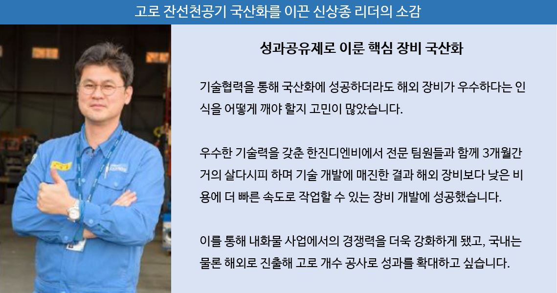 고로 잔선천공기 국산화를 이끈 신상종 리더의 소감: 성과공유제로 이룬 핵심 장비 국산화 / 기술협력을 통해 국산화에 성공하더라도 해외 장비가 우수하다는 인식을 어떻게 깨야 할지 고민이 많았습니다. 우수한 기술력을 갖춘 한진디엔비에서 전문 팀원들과 함께 3개월간 거의 살다시피 하며 기술 개발에 매진한 결과 해외 장비보다 낮은 비용에 더 빠른 속도로 작업할 수 있는 장비 개발에 성공했습니다. 이를 통해 내화물 사업에서의 경쟁력을 더욱 강화하게 됐고, 국내는 물론 해외로 진출해 고로 개수 공사로 성과를 확대하고 싶습니다.