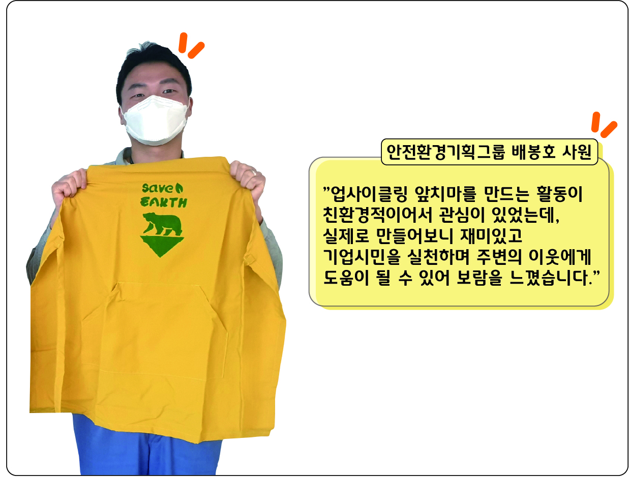 안전환경기획그룹 배봉호 사원: 업사이클링 앞치마를 만드는 활동이 친환경적이어서 관심이 있었는데, 실제로 만들어보니 재미있고 기업시민을 실천하며 주변의 이웃에게 도움이 될 수 있어 보람을 느꼈습니다.