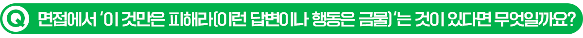 Q. 면접에서 이 것만은 피해라(이런 답변이나 행동은 금물)는 것이 있다면 무엇일까요?