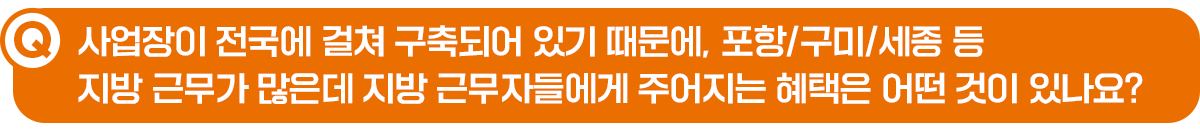 Q. 사업장이 전국에 걸쳐 구축되어 있기 때문에, 포항/구미/세종 등 지방 근무가 많은데 지방 근무자들에게 주어지는 혜택은 어떤 것이 있나요?