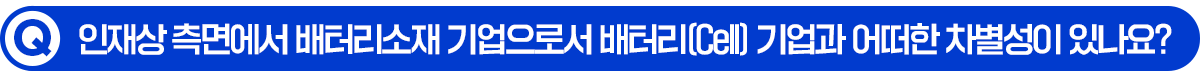 Q. 인재상 측면에서 배터리소재 기업으로서 배터리(Cell) 기업과 어떠한 차별성이 있나요?