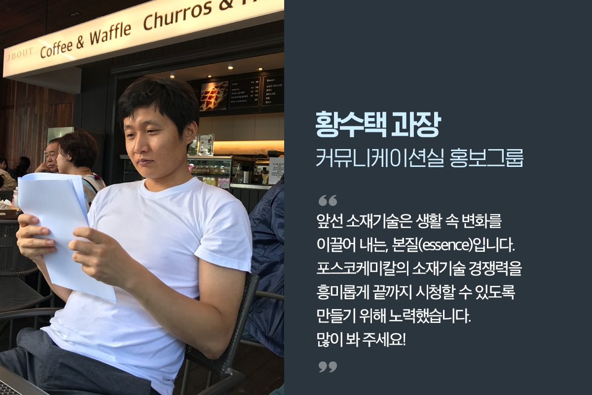 커뮤니케이션실 홍보그룹 황수택 과장, 앞선 소재기술은 생활 속 변화를 이끌어내는, 본질(essence)입니다. 포스코케미칼의 소재기술 경쟁력을 흥미롭게 끝까지 시청할 수 있도록 만들기 위해 노력했습니다. 많이 봐 주세요!