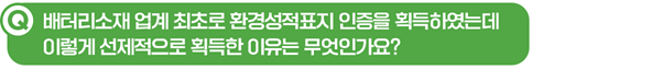 Q. 배터리소재 업계 최초로 환경성적표지 인증을 획득하였는데 이렇게 선제적으로 획득한 이유는 무엇인가요?