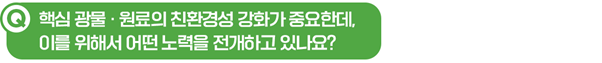 Q. 핵심 광물∙원료의 친환경성 강화가 중요한데, 이를 위해서 어떤 노력을 전개하고 있나요?