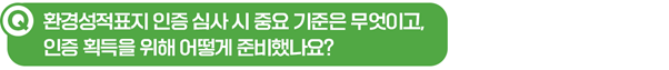 Q. 환경성적표지 인증 심사 시 중요 기준은 무엇이고, 인증 획득을 위해 어떻게 준비했나요?
