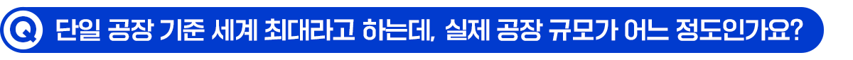 Q. 단일 공장 기준 세계 최대라고 하는데, 실제 공장 규모가 어느 정도인가요?
