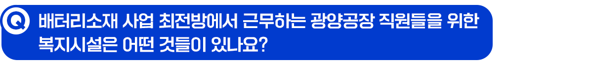 Q. 배터리소재 사업 최전방에서 근무하는 광양공장 직원들을 위한 복지시설은 어떤 것들이 있나요?