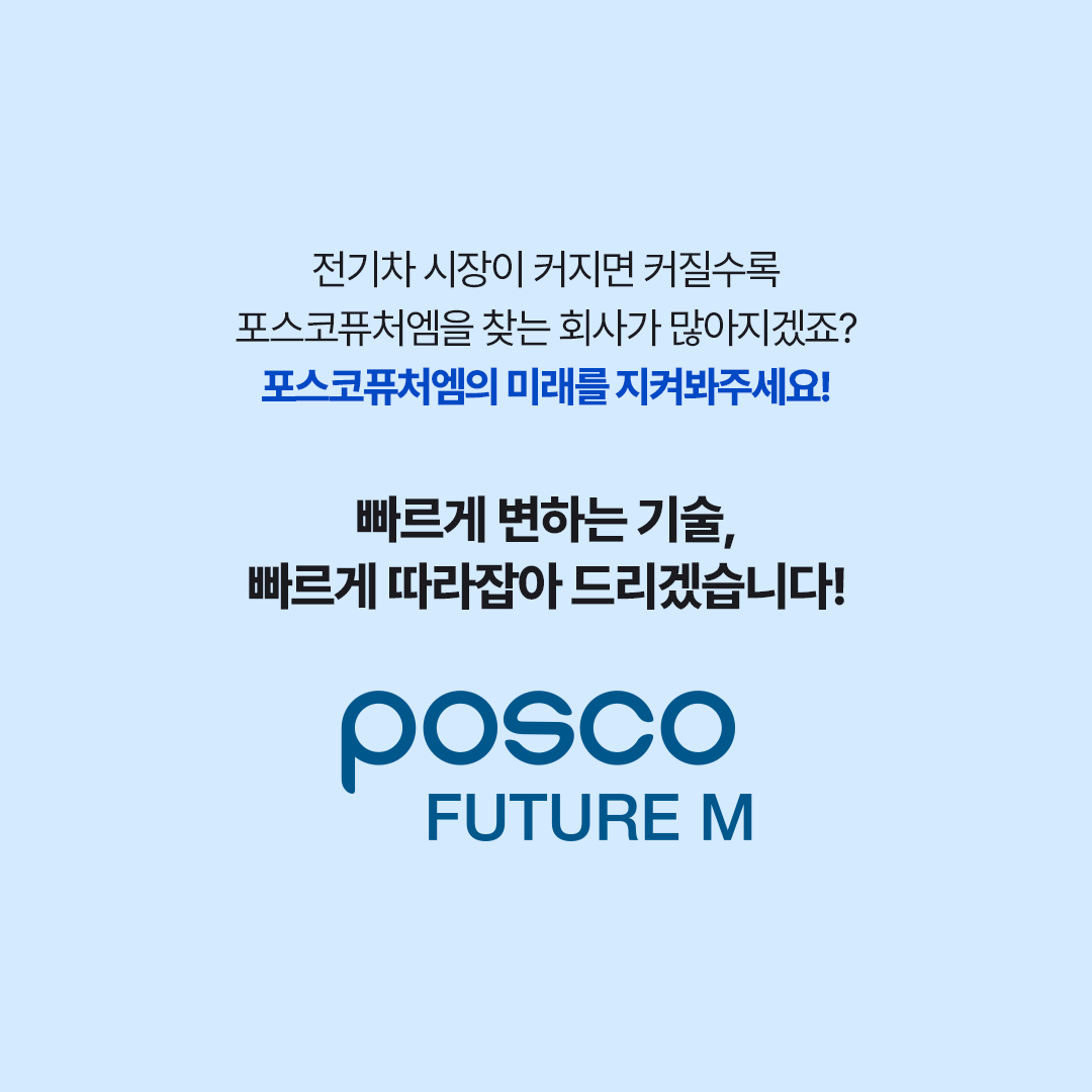 전기차 시장이 커지면 커질수록 포스코퓨처엠을 찾는 회사가 많아지겠죠? 포스코퓨처엠의 미래를 지켜봐주세요! 빠르게 변하는 기술, 빠르게 따라잡아 드리겠습니다!