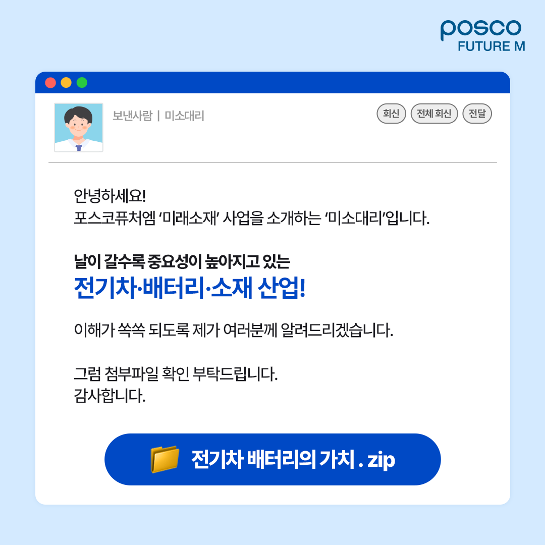 안녕하세요! 포스코퓨처엠 미래소재 사업을 소개하는 미소대리입니다. 날이 갈수록 중요성이 높아지고 있는 전기차&middot;배터리&middot;소재 산업! 이해가 쏙쏙 되도록 제가 여러분께 알려드리겠습니다. 그럼 첨부파일 확인 부탁드립니다. 감사합니다. 전기차 배터리의 가치.zip