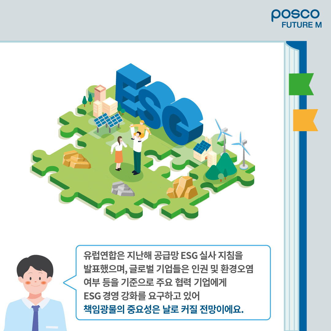 유럽연합은 지난해 공급망 ESG 실사 지침을 발표했으며, 글로벌 기업들은 인권 및 환경오염 여부 등을 기준으로 주요 협력 기업에게 ESG 경영 강화를 요구하고 있어 책임광물의 중요성은 날로 커질 전망이에요.