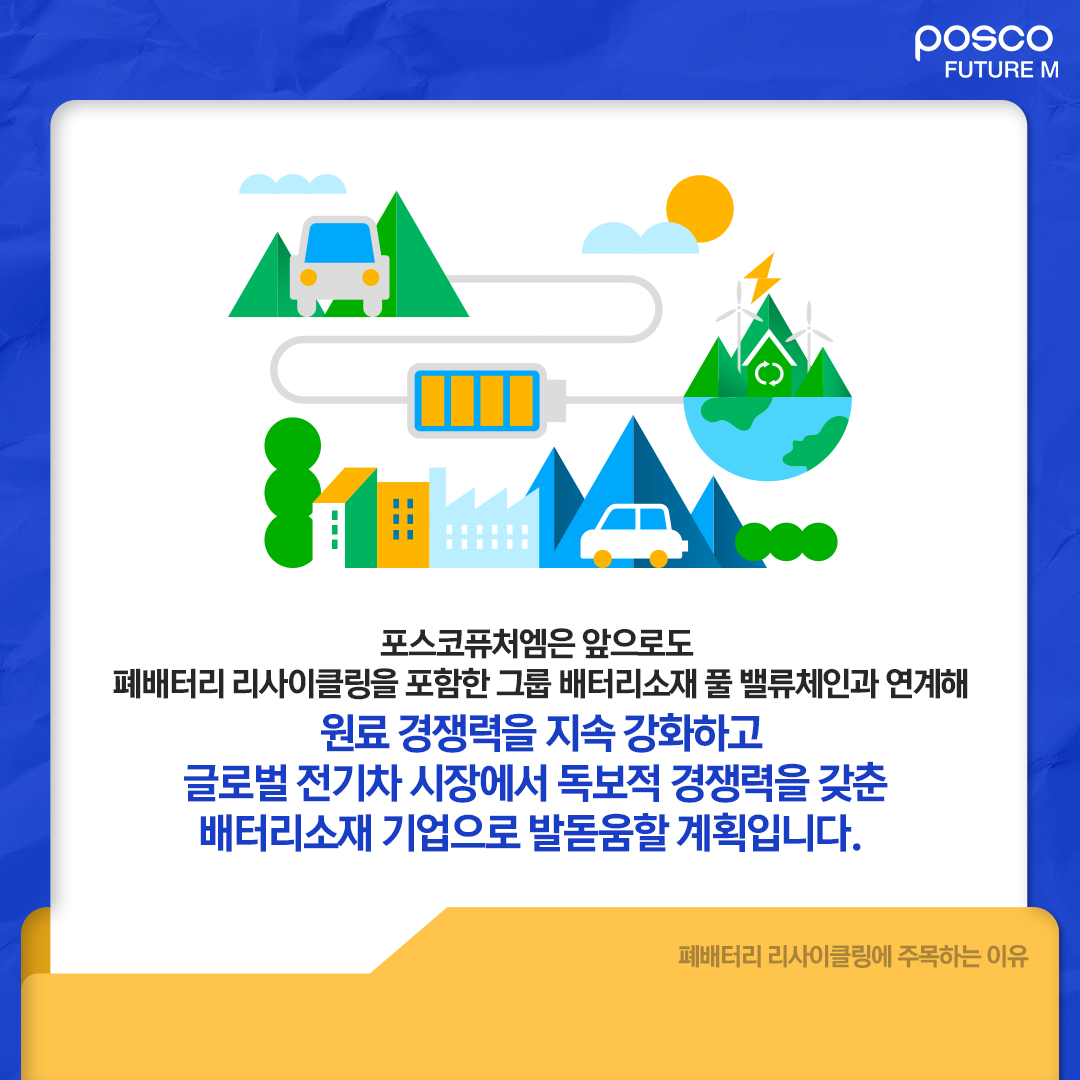 포스코퓨처엠은 앞으로도 폐배터리 리사이클링을 포함한 그룹 배터리소재 풀 밸류체인과 연계해 원료 경쟁력을 지속 강화하고 글로벌 전기차 시장에서 독보적 경쟁력을 갖춘 배터리소재 기업으로 발돋움할 계획입니다.