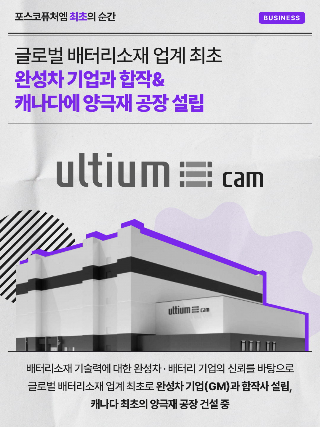 글로벌 배터리소재 업계 최초 완성차 기업과 합작& 캐나다에 양극재 공장 설립: 배터리소재 기술력에 대한 완성차·배터리 기업의 신뢰를 바탕으로 글로벌 배터리소재 업계 최초로 완성차 기업(GM)과 합작사 설립, 캐나다 최초의 양극재 공장 건설 중