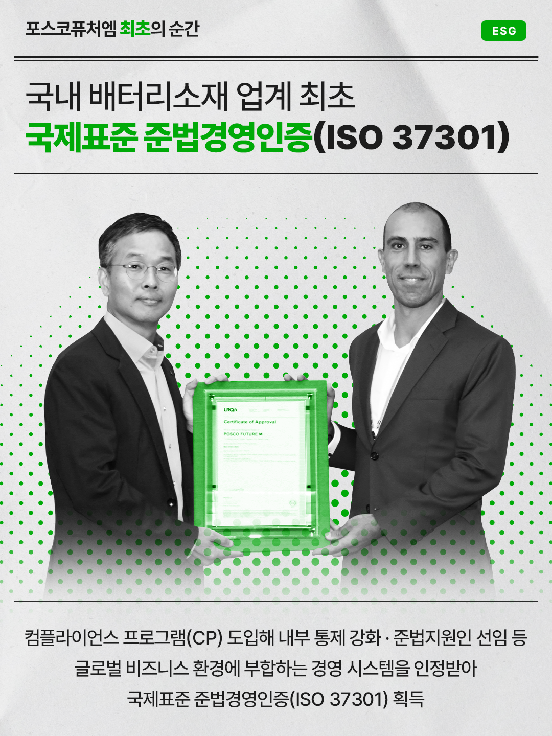 국내 배터리소재 업계 최초 국제표준 준법경영인증(ISO 37301) 획득: 컴플라이언스 프로그램(CP) 도입해 내부 통제 강화·준법지원인 선임 등 글로벌 비즈니스 환경에 부합하는 경영 시스템을 인정받아 국제표준 준법경영인증(ISO 37301) 획득