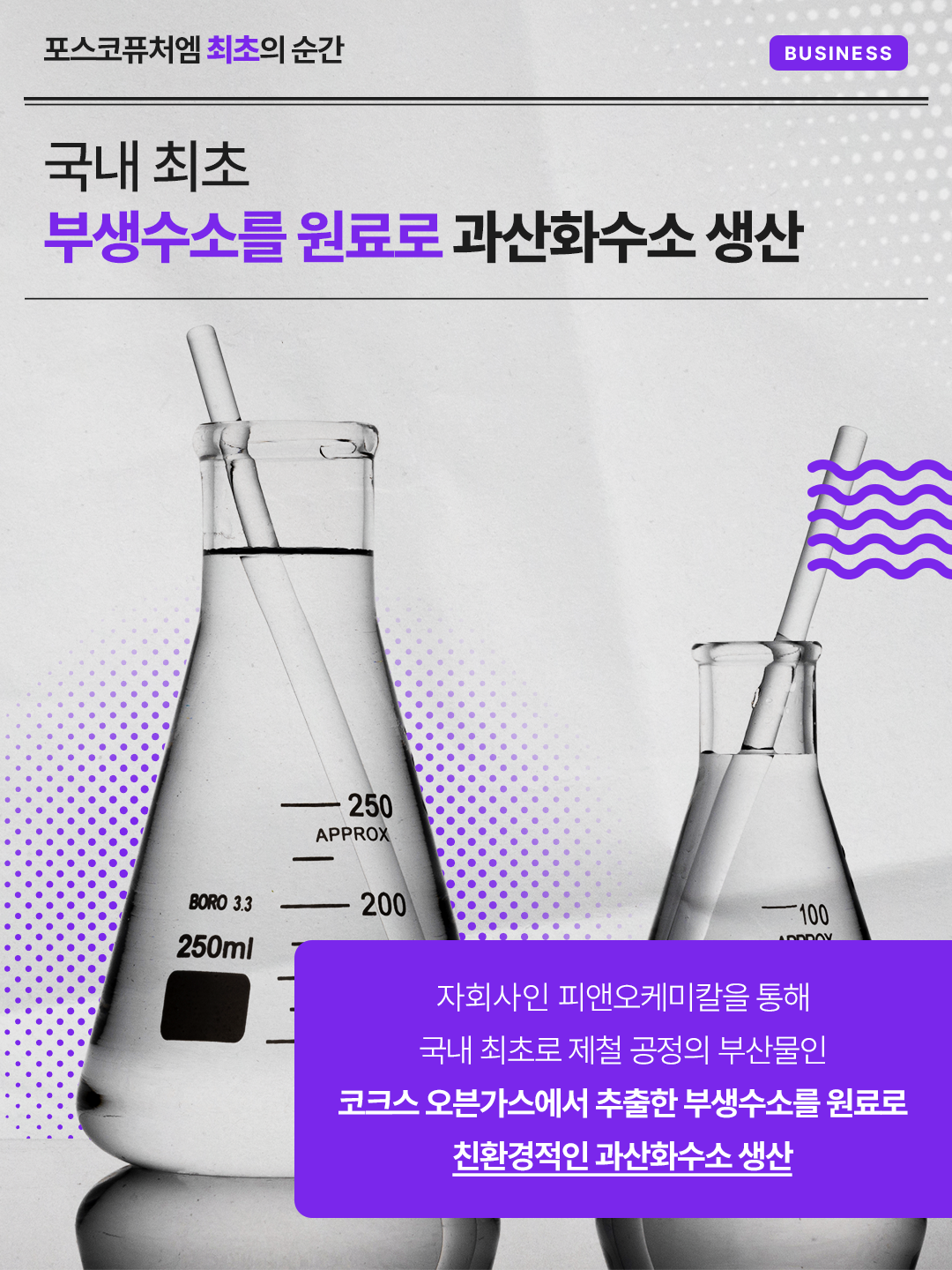 국내 최초 부생수소를 원료로 과산화수소 생산: 자회사인 피앤오케미칼을 통해 국내 최초로 제철 공정의 부산물인 코크스 오븐가스에서 추출한 부생수소를 원료로 친환경적인 과산화수소 생산