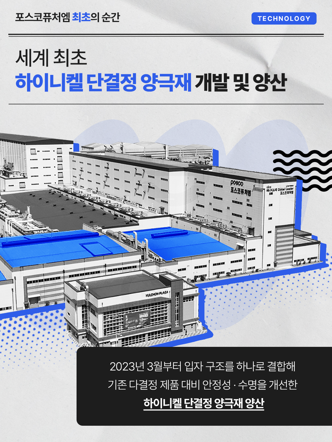세계 최초 하이니켈 단결정 양극재 개발 및 양산: 2023년 3월부터 입자 구조를 하나로 결합해 기존 다결정 제품 대비 안정성·수명을 개선한 하이니켈 단결정 양극재 양산