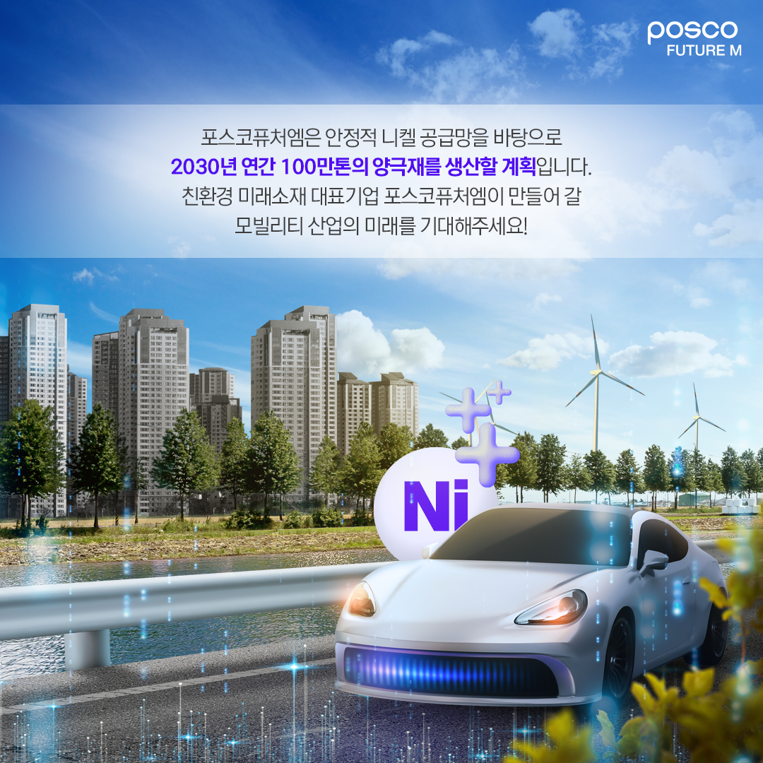 포스코퓨처엠은 안정적 니켈 공급망을 바탕으로  2030년 연간 100만톤의 양극재를 생산할 계획입니다.  친환경 미래소재 대표기업 포스코퓨처엠이 만들어 갈  모빌리티 산업의 미래를 기대해주세요!