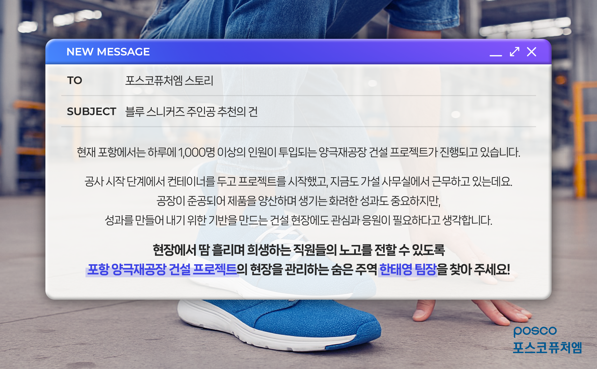 블루 스니커즈 주인공 추천의 건: 현재 포항에서는 하루에 1,000명 이상의 인원이 투입되는 양극재공장 건설 프로젝트가 진행되고 있습니다. 공사 시작 단계에서 컨테이너를 두고 프로젝트를 시작했고, 지금도 가설 사무실에서 근무하고 있는데요. 공장이 준공되어 제품을 양산하며 생기는 화려한 성과도 중요하지만, 성과를 만들어 내기 위한 기반을 만드는 건설 현장에도 관심과 응원이 필요하다고 생각합니다. 현장에서 땀 흘리며 희생하는 직원들의 노고를 전할 수 있도록 포항 양극재공장 건설 프로젝트의 현장을 관리하는 숨은 주역 한태영 팀장을 찾아 주세요!